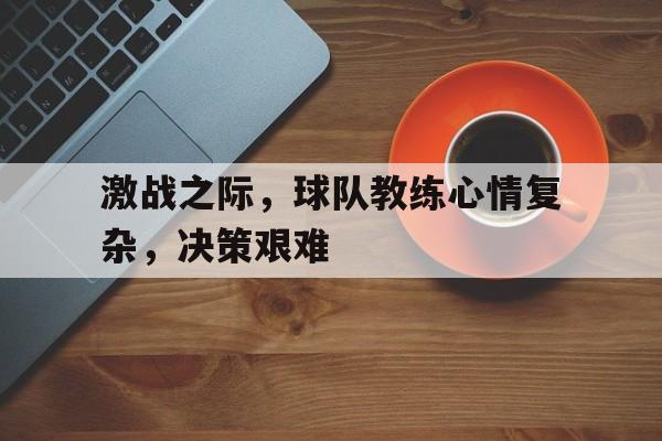 激战之际，球队教练心情复杂，决策艰难的简单介绍